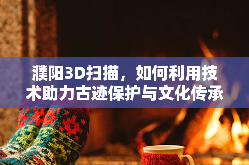 濮阳3D扫描，如何利用技术助力古迹保护与文化传承？