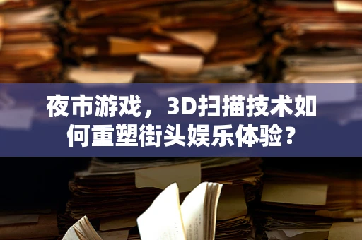夜市游戏，3D扫描技术如何重塑街头娱乐体验？