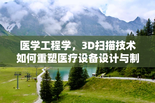 医学工程学，3D扫描技术如何重塑医疗设备设计与制造？