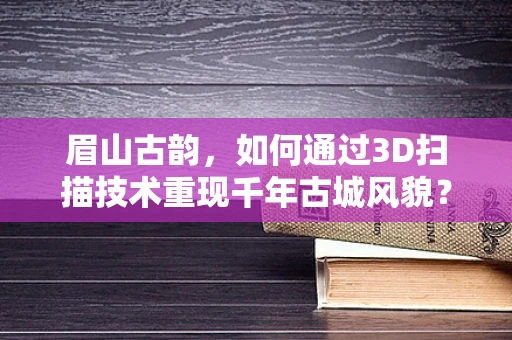 眉山古韵，如何通过3D扫描技术重现千年古城风貌？