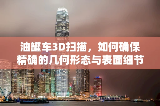 油罐车3D扫描，如何确保精确的几何形态与表面细节？