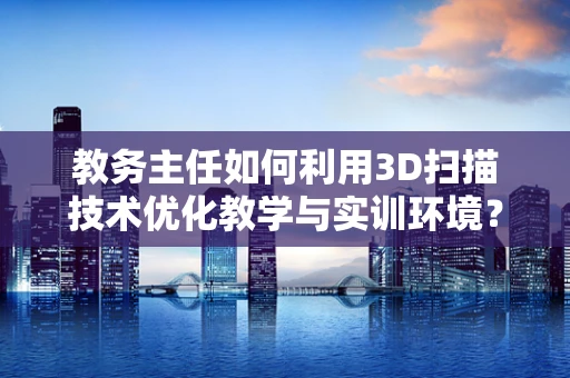 教务主任如何利用3D扫描技术优化教学与实训环境？
