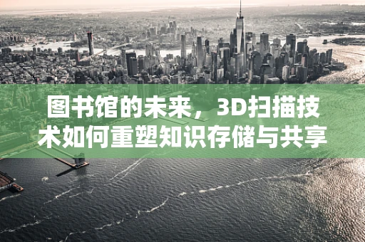 图书馆的未来，3D扫描技术如何重塑知识存储与共享？