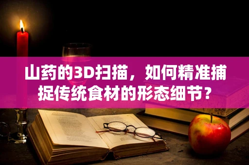 山药的3D扫描，如何精准捕捉传统食材的形态细节？
