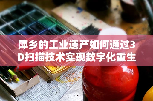 萍乡的工业遗产如何通过3D扫描技术实现数字化重生？