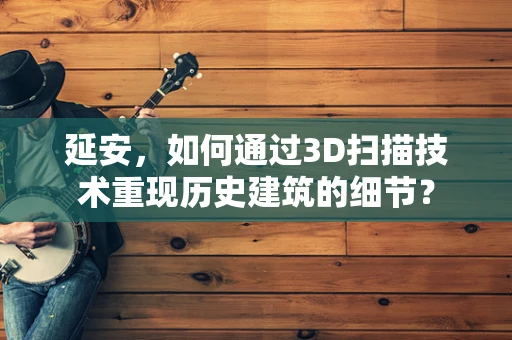 延安，如何通过3D扫描技术重现历史建筑的细节？