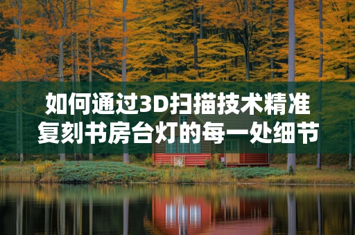 如何通过3D扫描技术精准复刻书房台灯的每一处细节？