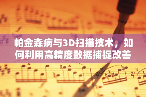 帕金森病与3D扫描技术，如何利用高精度数据捕捉改善患者生活？
