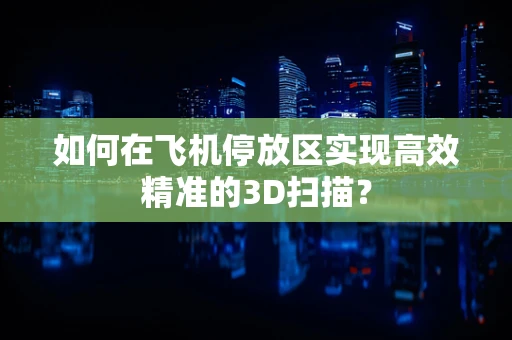 如何在飞机停放区实现高效精准的3D扫描？