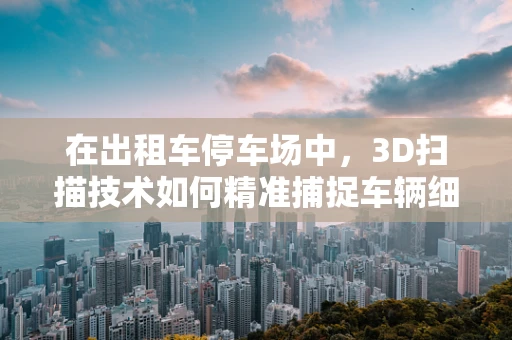 在出租车停车场中，3D扫描技术如何精准捕捉车辆细节？