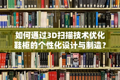 如何通过3D扫描技术优化鞋柜的个性化设计与制造？