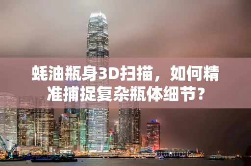 蚝油瓶身3D扫描，如何精准捕捉复杂瓶体细节？