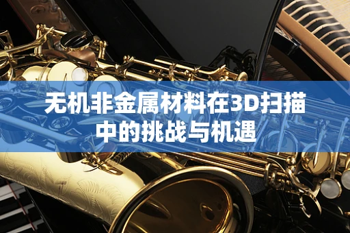 无机非金属材料在3D扫描中的挑战与机遇