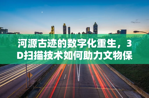河源古迹的数字化重生，3D扫描技术如何助力文物保护？