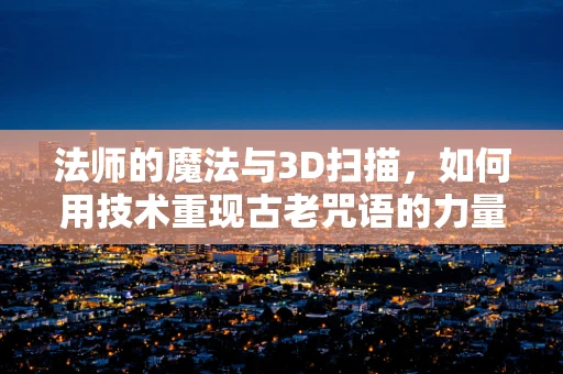 法师的魔法与3D扫描，如何用技术重现古老咒语的力量？