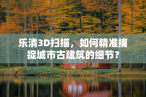乐清3D扫描，如何精准捕捉城市古建筑的细节？
