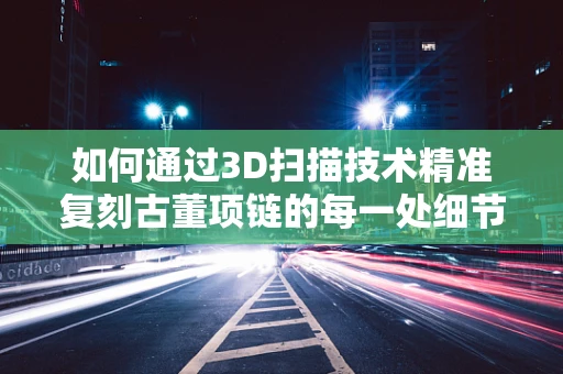 如何通过3D扫描技术精准复刻古董项链的每一处细节？
