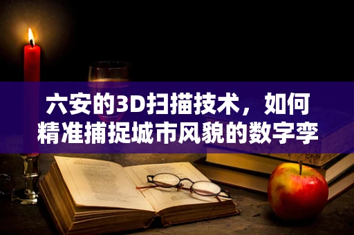 六安的3D扫描技术，如何精准捕捉城市风貌的数字孪生？
