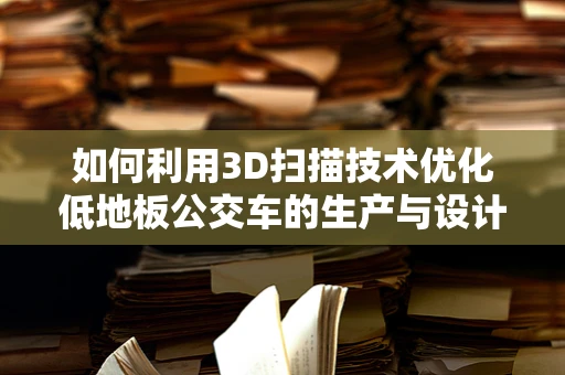 如何利用3D扫描技术优化低地板公交车的生产与设计？