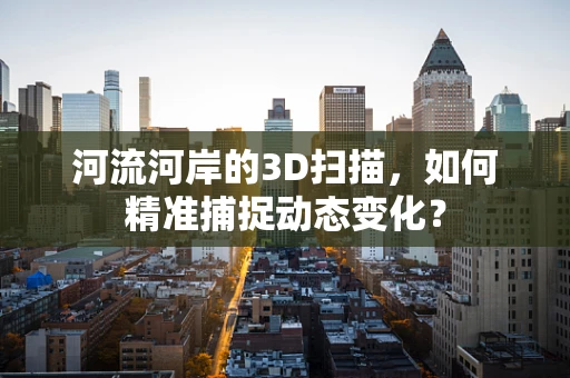 河流河岸的3D扫描，如何精准捕捉动态变化？