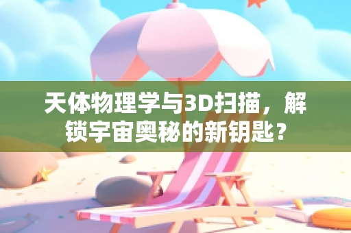 天体物理学与3D扫描，解锁宇宙奥秘的新钥匙？