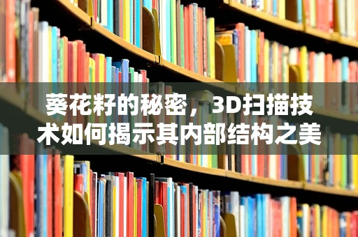 葵花籽的秘密，3D扫描技术如何揭示其内部结构之美？