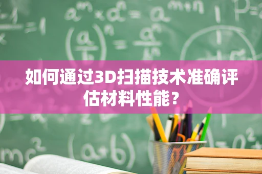 如何通过3D扫描技术准确评估材料性能？