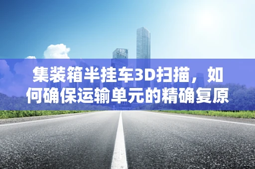 集装箱半挂车3D扫描，如何确保运输单元的精确复原与安全检测？