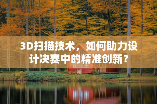 3D扫描技术，如何助力设计决赛中的精准创新？