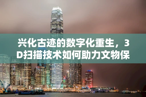 兴化古迹的数字化重生，3D扫描技术如何助力文物保护？