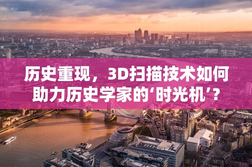 历史重现，3D扫描技术如何助力历史学家的‘时光机’？