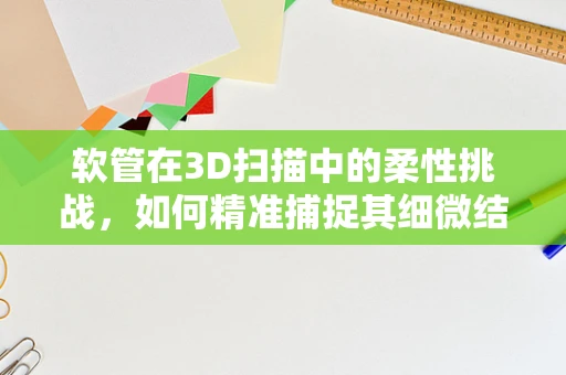 软管在3D扫描中的柔性挑战，如何精准捕捉其细微结构？