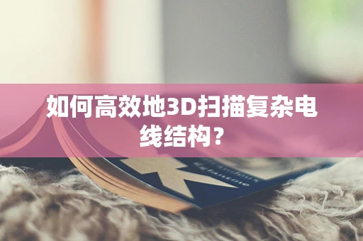 如何高效地3D扫描复杂电线结构？