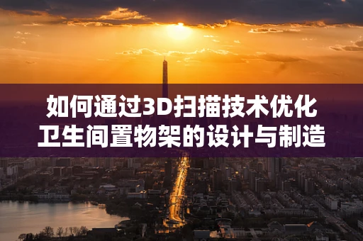 如何通过3D扫描技术优化卫生间置物架的设计与制造？