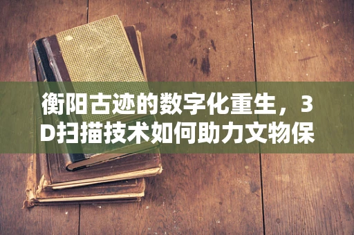 衡阳古迹的数字化重生，3D扫描技术如何助力文物保护？