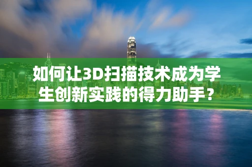 如何让3D扫描技术成为学生创新实践的得力助手？