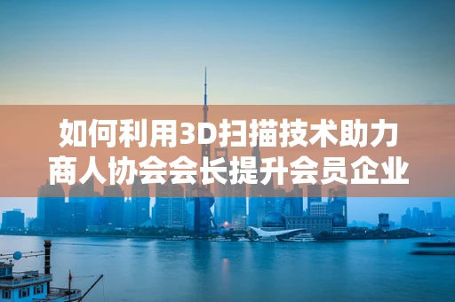 如何利用3D扫描技术助力商人协会会长提升会员企业竞争力？
