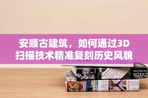安顺古建筑，如何通过3D扫描技术精准复刻历史风貌？