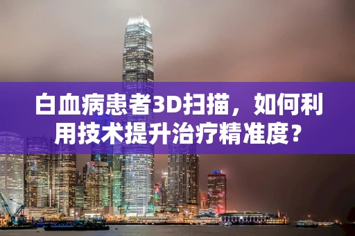 白血病患者3D扫描，如何利用技术提升治疗精准度？