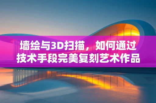 墙绘与3D扫描，如何通过技术手段完美复刻艺术作品？