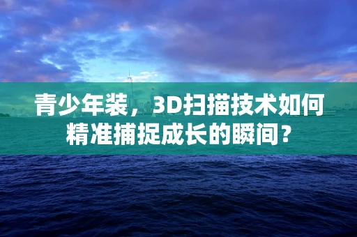 青少年装，3D扫描技术如何精准捕捉成长的瞬间？