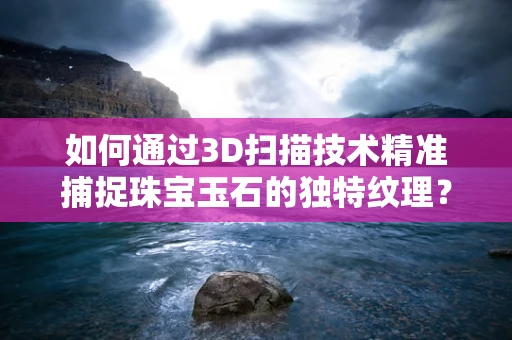 如何通过3D扫描技术精准捕捉珠宝玉石的独特纹理？