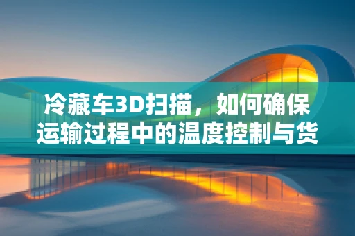 冷藏车3D扫描，如何确保运输过程中的温度控制与货物安全？