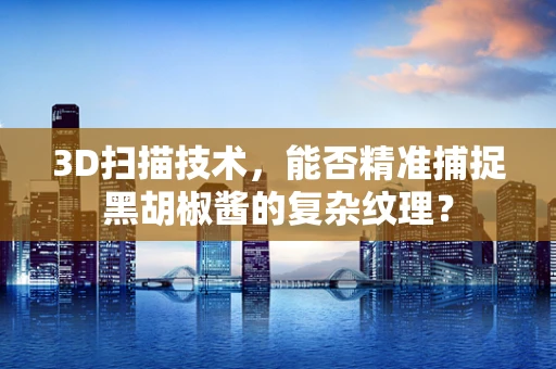 3D扫描技术，能否精准捕捉黑胡椒酱的复杂纹理？