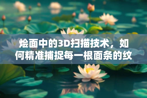 烩面中的3D扫描技术，如何精准捕捉每一根面条的纹理？