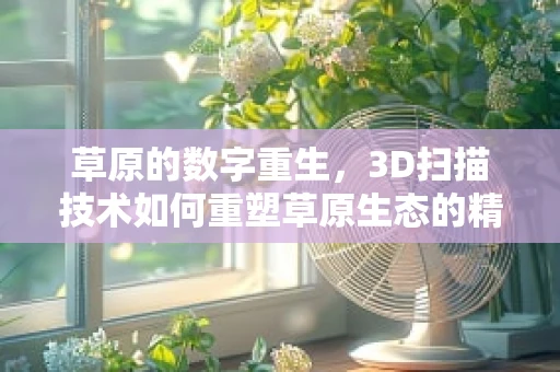 草原的数字重生，3D扫描技术如何重塑草原生态的精准管理？