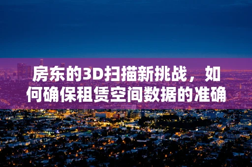 房东的3D扫描新挑战，如何确保租赁空间数据的准确与安全？
