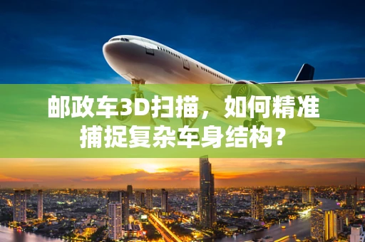 邮政车3D扫描，如何精准捕捉复杂车身结构？