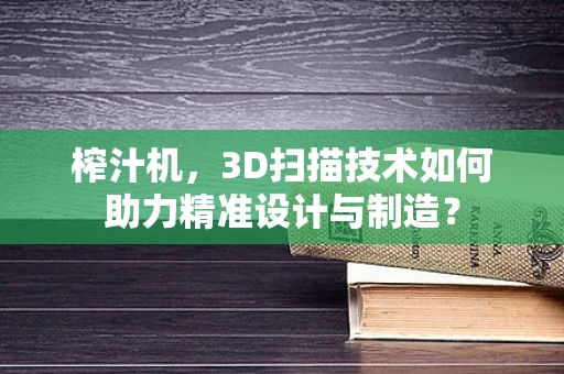 榨汁机，3D扫描技术如何助力精准设计与制造？