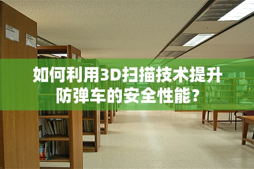 如何利用3D扫描技术提升防弹车的安全性能？